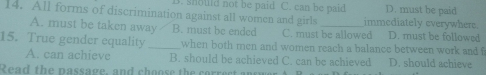 3. should not be paid C. can be paid D. must be paid
14. All forms of discrimination against all women and girls _immediately everywhere.
A. must be taken away B. must be ended C. must be allowed D. must be followed
15. True gender equality _when both men and women reach a balance between work and f
A. can achieve B. should be achieved C. can be achieved D. should achieve
Read the passage, and choose the correct answer