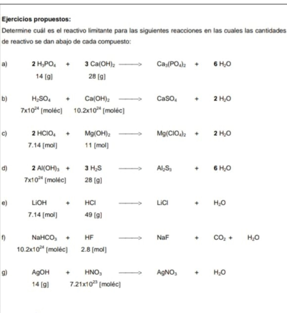 Ejercicios propuestos: 
Determine cuál es el reactivo limitante para las siguientes reacciones en las cuales las cantidades 
de reactivo se dan abajo de cada compuesto: 
a) 2H_3PO_4+3Ca(OH)_2to Ca_3(PO_4)_2+6H_2O
14[g] 28[g] □ 
b) H_2SO_4+Ca(OH)_2to CaSO_4+2H_2O
7* 10^(24) [molec] □  10.2* 10^(24)[molec]
c) 2HClO_4+Mg(OH)_2to □  Mg(ClO_4)_2+2H_2O
7.14[mol]
11[mol]
d) 2Al(OH)_3+3H_2S Al_2S_3+6H_2O
7* 10^(24) [molec] 28[g]
e) LiOH+HCl LiCl+ H_2O
7.14[mol]
49[g]
f NaHCO_3+HF
NaF □  + CO_2+H_2O
10.2* 10^(24) || molecl a.8[mol]
g) AgOH 4 . HNO_3 AgNO_3+ H_2O
14[g] 7.21* 10^(23) [moléc]