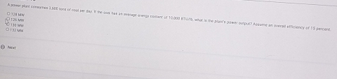 A aqwer plant conemes 3,606 toes of coul per day If the casl has an average energy costent of 10,000 HTUtS, what is the plant's gower curput? Ausume an oversil efficiency of 15 percent
O 128 MW 126 Arv
130 bw
) 1 2 M
10 Nea