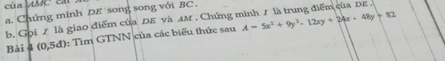 của AMC cát 
a. Chứng minh DE song song với BC . 
b. Gọi / là giao điểm của DE và AM . Chứng minh / là trung điểm của DE . 
Bài 4 (0,5đ): Tìm GTNN của các biểu thức sau A=5x^2+9y^2-12xy+24x-48y+82