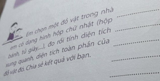 Em chọn một đồ vật trong nhà_ 
em có dạng hình hộp chữ nhật (hộp_ 
bánh, tủ giày,...), đo rồi tính diện tích_ 
xung quanh, diện tích toàn phần của 
đó vật đó. Chia sẻ kết quả với bạn.__