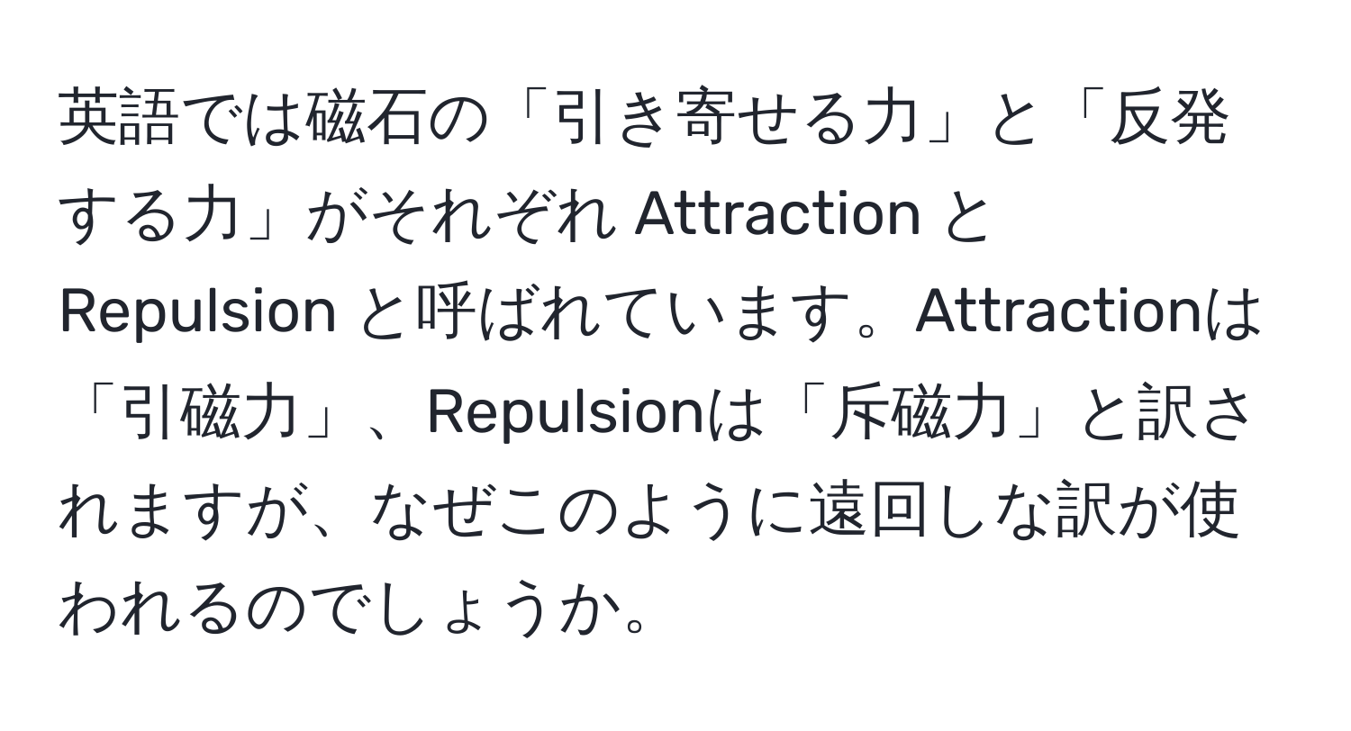 英語では磁石の「引き寄せる力」と「反発する力」がそれぞれ Attraction と Repulsion と呼ばれています。Attractionは「引磁力」、Repulsionは「斥磁力」と訳されますが、なぜこのように遠回しな訳が使われるのでしょうか。