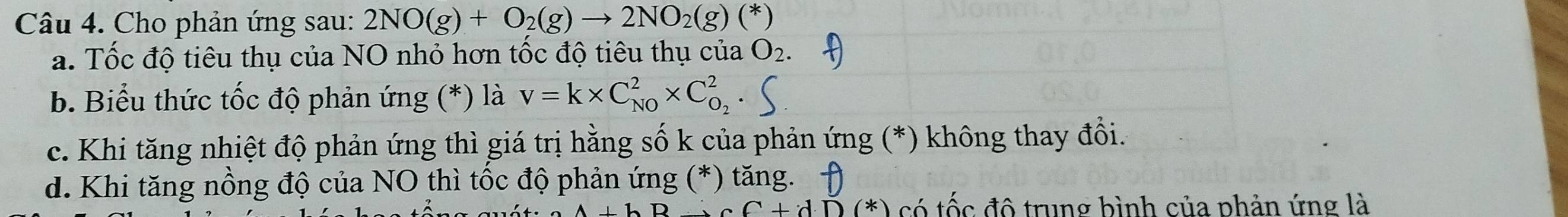 Cho phản ứng sau: 2NO(g)+O_2(g)to 2NO_2(g)(*)
a. Tốc độ tiêu thụ của NO nhỏ hơn tốc độ tiêu thụ của O_2.
b. Biểu thức tốc độ phản ứng (*) là v=k* C_(N0)^2* C_O_2^2.
c. Khi tăng nhiệt độ phản ứng thì giá trị hằng số k của phản ứng (*) không thay đổi.
d. Khi tăng nồng độ của NO thì tốc độ phản ứng (*) tăng.
C+dD(*) có tốc đô trung bình của phản ứng là