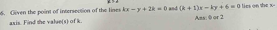 Given the point of intersection of the lines kx-y+2k=0 and (k+1)x-ky+6=0 lies on the X-
axis. Find the value(s) of k. Ans: 0 or 2