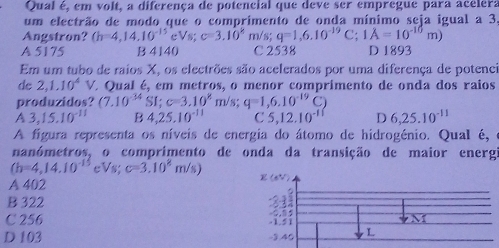 Qual é, em volt, a diferença de potencial que deve ser empregue para acelera
um electrão de modo que o comprimento de onda mínimo seja igual a 3
Angstron? (h=4,14,10^(-15)eVs; c=3.10^k m/s; q=1,6,10^(-19)C :;1A=10^(-10)m)
A 5175 B 4140 C 2538 D 1893
Em um tubo de raios X, os electrões são acelerados por uma diferença de potenci
de 2,1.10^4V É Qual é, em metros, o menor comprimento de onda dos raios
produzidos? (7.10^(-34)SI; c=3.10^8m/s; q=1,6.10^(-19)C)
A 3,15.10^(-11) B 4,25,10^(-11) C 5, 12.10^(-11) D 6,25.10^(-11)
A figura representa os níveis de energia do átomo de hidrogénio. Qual é,
nanómetros, o comprimento de onda da transição de maior energi
(h=4,14.10^(-15) eVs; c=3.10^8m/s)
A 402
B 322
C 256
D 103