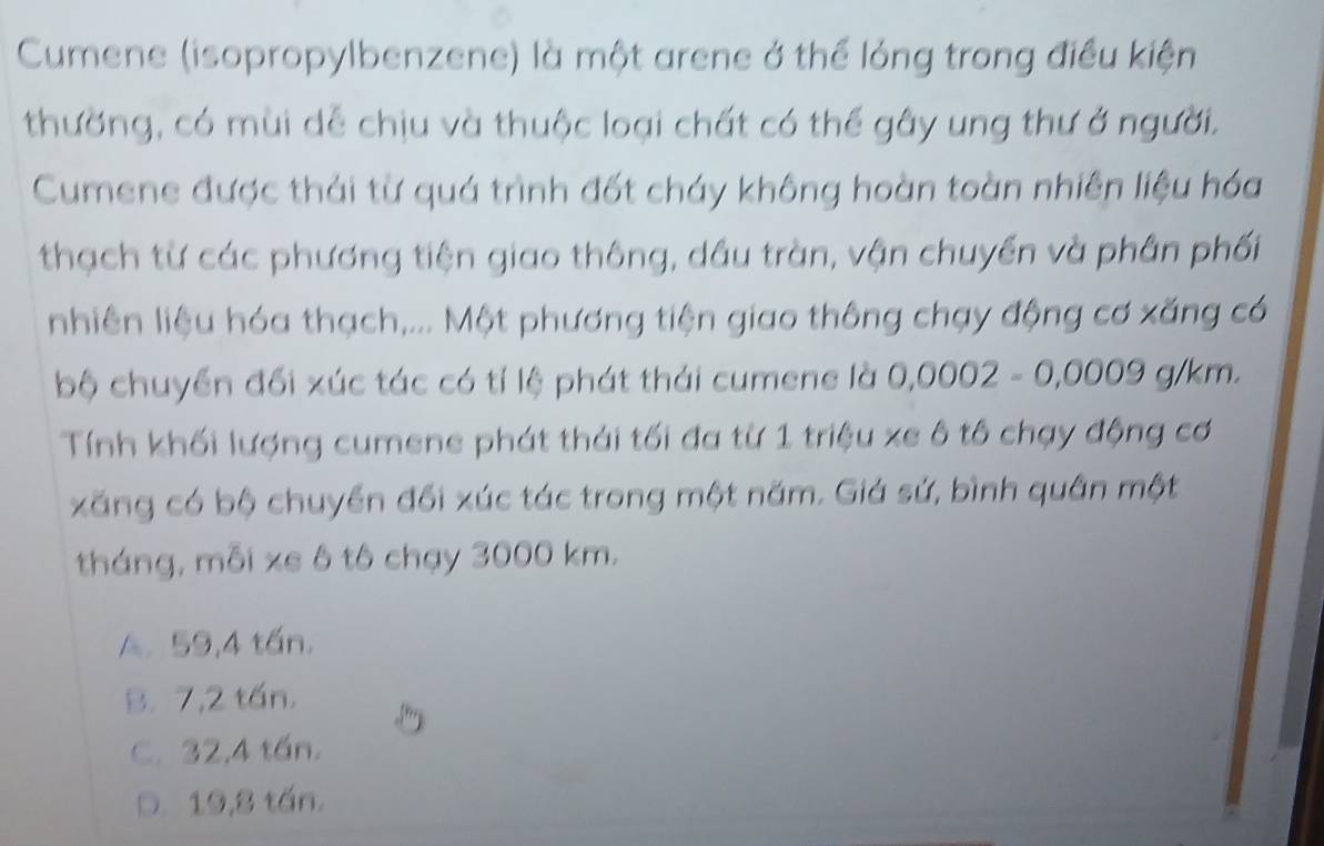 Cumene (isopropylbenzene) là một arene ở thể lỏng trong điều kiện
thường, có mùi dễ chịu và thuộc loại chất có thể gây ung thư ở người.
Cumene được thái từ quá trình đốt cháy không hoàn toàn nhiên liệu hóa
thạch từ các phương tiện giao thông, dầu tràn, vận chuyển và phần phối
nhiên liệu hóa thạch,... Một phương tiện giao thông chạy động cơ xăng có
bộ chuyển đối xúc tác có tỉ lệ phát thái cumene là 0,0002-0,0009 a 1/m L
Tính khối lượng cumene phát thái tối đa từ 1 triệu xe ô tô chạy động cơ
xăng có bộ chuyển đổi xúc tác trong một năm. Giá sứ, bình quân một
tháng, mỗi xs ô tô chạy 3000 km.
A. 59,4 tấn.
B. 7,2 tấn.
C. 32,4 tần.
D. 19,8 tấn.