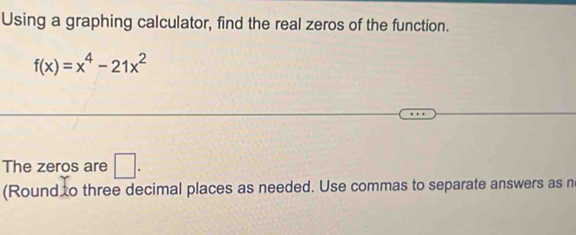 Using a graphing calculator, find the real zeros of the function.
f(x)=x^4-21x^2
The zeros are □ . 
(Round o three decimal places as needed. Use commas to separate answers as n