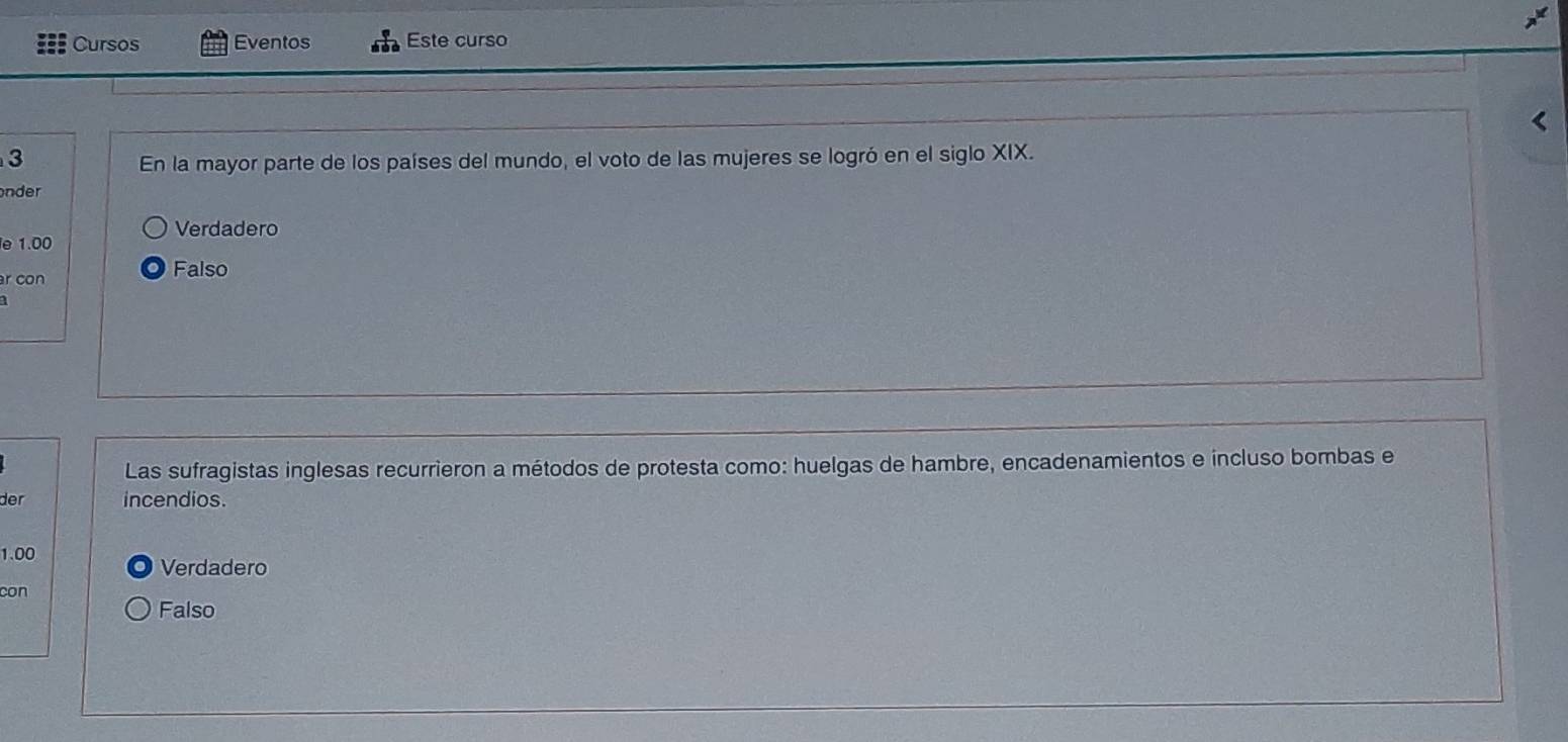 Cursos Eventos Este curso
3 
En la mayor parte de los países del mundo, el voto de las mujeres se logró en el siglo XIX.
nder
Verdadero
e 1.00
r con
Falso
Las sufragistas inglesas recurrieron a métodos de protesta como: huelgas de hambre, encadenamientos e incluso bombas e
der incendios.
1.00
Verdadero
con
Falso