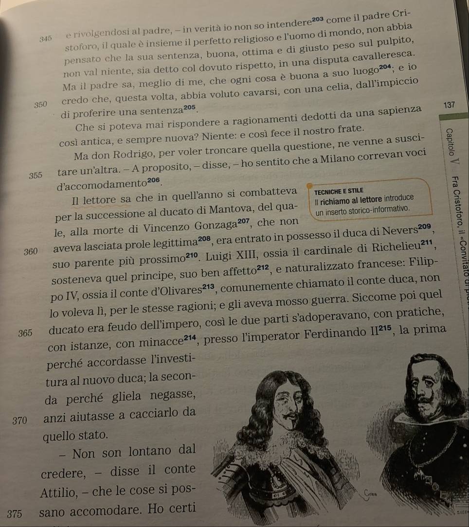 345 e rivolgendosi al padre, - in verità io non so intende re^(203) come il padre Cri-
stoforo, il quale è insieme il perfetto religioso e l'uomo di mondo, non abbia
pensato che la sua sentenza, buona, ottima e di giusto peso sul pulpito,
non val niente, sia detto col dovuto rispetto, in una disputa cavalleresca.
Ma il padre sa, meglio di me, che ogni cosa è buona a suo luogo²º; e io
350 credo che, questa volta, abbia voluto cavarsi, con una celia, dall’impiccio
di proferire una sentenza 205.
Che si poteva mai rispondere a ragionamenti dedotti da una sapienza 137
così antica, e sempre nuova? Niente: e così fece il nostro frate.
Ma don Rodrigo, per voler troncare quella questione, ne venne a susci-
355 tare un’altra. - A proposito, - disse, - ho sentito che a Milano correvan voci
d’accomodamento^(206).
Il lettore sa che in quell'anno si combatteva TECNICHE E STILE
per la successione al ducato di Mantova, del qua- ll richiamo al lettore introduce
un inserto storico-informativo.
le, alla morte di Vincenzo Gon zaga^(207) , che non
360 aveva lasciata prole legittima 208 , era entrato in possesso il duca di Nevers²º,
suo parente più prossim O^(210). Luigi XIII, ossia il cardinale di Richelieu²¹¹,
sosteneva quel principe, suo ben affetto^(212) , e naturalizzato francese: Filip-
po IV, ossia il conte d’Oliv ares^(213) , comunemente chiamato il conte duca, non
lo voleva lì, per le stesse ragioni; e gli aveva mosso guerra. Siccome poi quel
365 ducato era feudo dell’impero, così le due parti s’adoperavano, con pratiche,
con istanze, con mina ccce^(214) , presso l'imperator Ferdinando II^(215) , la prima
perché accordasse l'investi-
tura al nuovo duca; la secon-
da perché gliela negasse,
370 anzi aiutasse a cacciarlo da
quello stato.
- Non son lontano dal
credere, - disse il conte
Attilio, - che le cose si pos-
375 sano accomodare. Ho certi