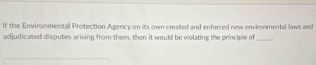 If the Environmental Protection Agency on its own created and enforced new environmental laws and 
adjudicated disputes arising from them, then it would be violating the principle of_