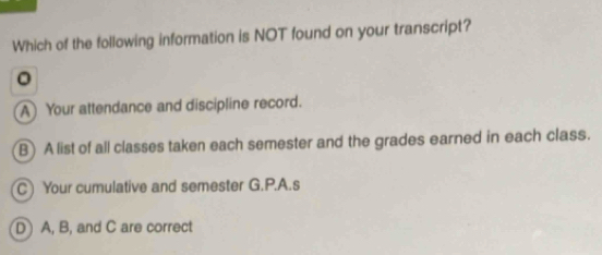 Which of the following information is NOT found on your transcript?
。
A Your attendance and discipline record.
B) A list of all classes taken each semester and the grades earned in each class.
C Your cumulative and semester G.P.A.s
D A, B, and C are correct