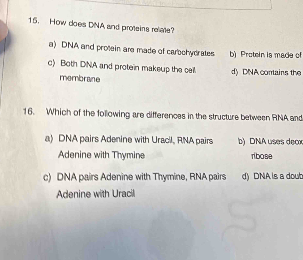 How does DNA and proteins relate?
a) DNA and protein are made of carbohydrates b) Protein is made of
c) Both DNA and protein makeup the cell
d) DNA contains the
membrane
16. Which of the following are differences in the structure between RNA and
a) DNA pairs Adenine with Uracil, RNA pairs b) DNA uses deox
Adenine with Thymine ribose
c) DNA pairs Adenine with Thymine, RNA pairs d) DNA is a doub
Adenine with Uracil