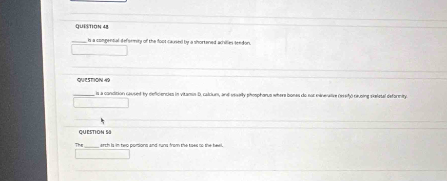 is a congential deformity of the foot caused by a shortened achilles tendon. 
QUESTION 49 
_is a condition caused by deficiencies in vitamin D, calcium, and usually phosphorus where bones do not mineralize (ossify) causing skeletal deformity. 
QUESTION 50 
The_ arch is in two portions and runs from the toes to the heel.