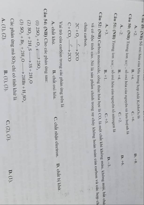 Cầu 49: (NB) Số oxi hóa của Mn trong hợp chất K_2 MnO4 là
A. +2. B. +4.
C. +6. D. +8.
Câu 50: (NB) Trong ion so* , số oxi hóa của nguyên từ lưu huỳnh là
A. -2.
B. +4. C. +2. D. +6.
Câu 51: (NB) Trong ion nhị , số oxi hóa của nguyên tố nitrogen là
A. +3. B. +1.
C. +5. D. −3.
Câu 52: (NB) Carbon monoxide, công thức hóa học là CO, là một chất khí không màu, không mùi, bắt chá
và có độc tính cao. Nó là sản phẩm chính trong sự cháy không hoàn toàn của carbon và các hợp ch
chứa carbon.
2C+O_2xrightarrow 1°2CO
C+CO_2xrightarrow I^02CO
Vai trò của carbon trong các phản ứng trên là
A. chất khử. B. chất oxi hóa. C. chất nhận electron. D. chất bị khử.
Câu 54: (NB) Cho các phản ứng sau:
(1) 2SO_2+O_2leftharpoons 2SO_3
(2) SO_2+2H_2Sto 3S+2H_2O
(3) SO_2+Br_2+2H_2Oto 2HBr+H_2SO_4
Các phản ứng mà SO_2 chi có tính khử là
D. (1).
A. (1),(2).
B. (1),(3).
C. (2),(3).