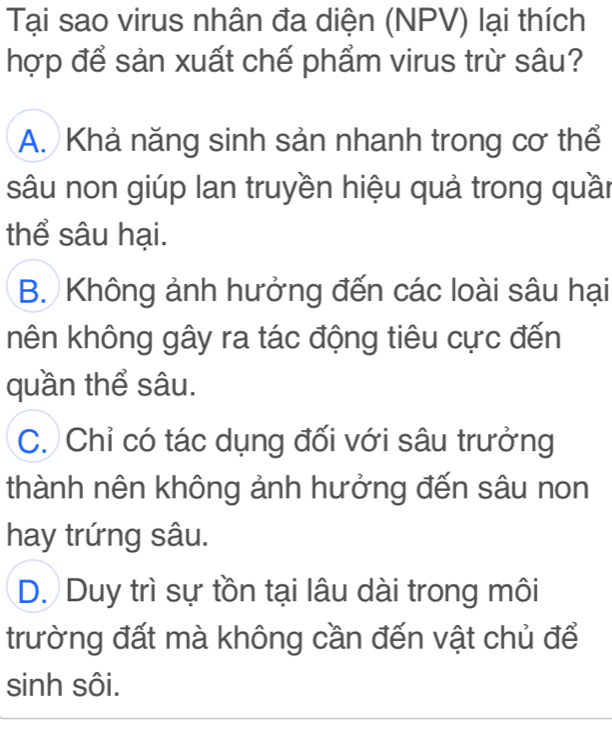 Tại sao virus nhân đa diện (NPV) lại thích
hợp để sản xuất chế phẩm virus trừ sâu?
A. Khả năng sinh sản nhanh trong cơ thể
sâu non giúp lan truyền hiệu quả trong quần
thể sâu hại.
B. Không ảnh hưởng đến các loài sâu hại
hên không gây ra tác động tiêu cực đến
quần thể sâu.
C. Chỉ có tác dụng đối với sâu trưởng
thành nên không ảnh hưởng đến sâu non
hay trứng sâu.
D. Duy trì sự tồn tại lâu dài trong môi
trường đất mà không cần đến vật chủ để
sinh sôi.