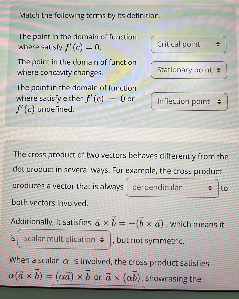 Match the following terms by its definition.
The point in the domain of function
where satisfy f'(c)=0. 
Critical point
The point in the domain of function
where concavity changes.
Stationary point
The point in the domain of function
where satisfy either f'(c)=0 or Inflection point
f'(c) undefined.
The cross product of two vectors behaves differently from the
dot product in several ways. For example, the cross product
produces a vector that is always perpendicular to
both vectors involved.
Additionally, it satisfies vector a* vector b=-(vector b* vector a) , which means it
is scalar multiplication 、 , but not symmetric.
When a scalar α is involved, the cross product satisfies
alpha (vector a* vector b)=(alpha vector a)* vector b or vector a* (alpha vector b) , showcasing the