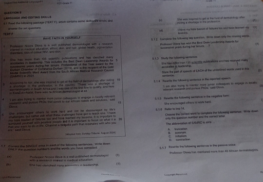 Saglst Fist Aonel Laoige FET-Geplu !！
QUESTION S
LANGUAGE AND EDITING SKILLS == atuld
(
5t Read the following passage (TLKT F), which contains some deliborale crrors, and ( nsting a shorlage in the profession She was inspined to git at the fwid of derniaiotogy after
answer the set questions.
|d
HAVE FAITH IN YOURSELF I have my hote basket of felures too and have ieament my  (1)
YEXOT P levsons
1. Pymfessor Noira Dlava is a well publiased dennstologat with a research 5 1.2 Comsplete the following tag question. Wrte down oely the missing weree (3)
successive years during her temure.?
d annters, skis of colour, HIV, and skin interest in medical education, ethric skin, and hair, global hearth, pigmentation Professer Dlova has won the Besl Dean Londerhip Awards for
2 She has more then 135 scientific publications and has clencked mary 5.1.3 Study the following santerce.
accolades in leadeninp. This includes the Best Dean Leadership Awards for 5
Durban Chamber of Comnerce Ourban (2019), and is the recipient of the Gold She has mole than 135 scientific publications and has reseived mary
successive years during her tesure. Professional of te Year award by the
accol ades in leaderhip .
(SAMRC) in 2024 Medal felentfic Merl Award from the Soulh African Medical Research Council Stale the part of speech of EACH of the underined wors used in this (2)
xèntlè1C
a Adcording to nor, she was inspired to get at the field of dermatolopy after noting 10 5.1.4 Tewrite the following seatance in the reparied speech
a shorage in the professho, in the courtry "Ther was a shorage of
relevan research and pursud PhOs,' said Glova a
as Kwačaly-Natal, there was re African dermotologist af all.' "I am also trying to mentor mors junor colleagues to engage in locally
dermatelogists in South Africa and I was one of the first fow to qualify, and hers
a I em also trying to mentor mon junior colfnagues to engage in locally relevant 5.1.5 Rewrie the following sentence in the negative form
researcis and pursub PDs that sonak io our wican needs and solutions,' said
15
5 She encouraged ofter to work hard and not be discouraged by ide's 5.1.6 Refer to line 14. She encouraged others to work hard.
chalenges, But rather ask what these shollenges have got to teach one. I have
my hole basked of railums too and haw leamed my tessone. It is important to Choose the correct word to comptete the folowing sentencs. Whte down
aunound yourself with positive people and it is important to focus on what it i 20 only the question number and the correct keiter
are said Olowa. that you want to do in life. Channal a belooke path that resomates with who you The abbreviation of SAMRC is an/a
A truscation
Mitagred from Junday Tribum Auginit 2024| B. acromym
f 1 Correct the SINGLE error is each of the falowing sentences. Wrile down D. contraction C. Initialism
CNLY she queason numbers and the wo'ds you have cerrected. 5.1.7 Rowrite the foltowing sentence in the passive voice.
*refessor Nooza Dova is a well published dermatoloy (1) Professor Diowa has mentored mor than 40 African deatologists
(4)  with a researo intmest in medical efucation 
(b) She has clenched many accoledes in leadership (1)
ht Recorved Gooyrpa Rescrved