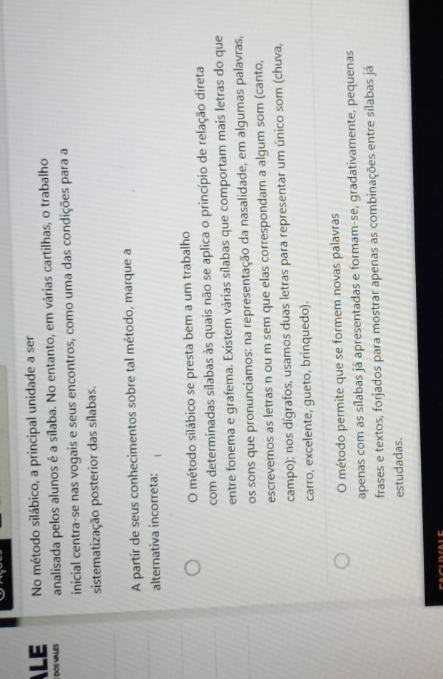 LE No método silábico, a principal unidade a ser
DOS VALES analisada pelos alunos é a sílaba. No entanto, em várias cartilhas, o trabalho
inicial centra-se nas vogais e seus encontros, como uma das condições para a
sistematização posterior das sílabas.
A partir de seus conhecimentos sobre tal método, marque a
alternativa incorreta:
O método silábico se presta bem a um trabalho
com determinadas sílabas às quais não se aplica o princípio de relação direta
entre fonema e grafema. Existem várias sílabas que comportam mais letras do que
os sons que pronunciamos: na representação da nasalidade, em algumas palavras,
escrevemos as letras n ou m sem que elas correspondam a algum som (canto,
campo); nos dígrafos, usamos duas letras para representar um único som (chuva,
carro, excelente, gueto, brinquedo).
O método permite que se formem novas palavras
apenas com as sílabas já apresentadas e formam-se, gradativamente, pequenas
frases e textos, forjados para mostrar apenas as combinações entre sílabas já
estudadas.