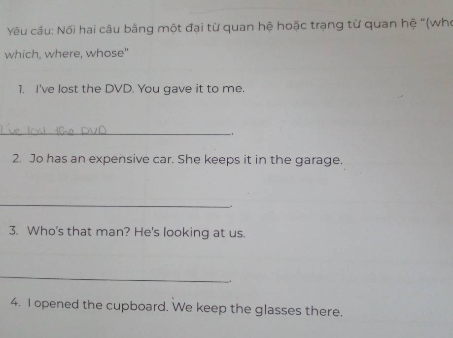 Yêu cầu: Nối hai câu bằng một đại từ quan hệ hoặc trạng từ quan hệ “(who 
which, where, whose" 
1. I've lost the DVD. You gave it to me. 
_ 
. 
2. Jo has an expensive car. She keeps it in the garage. 
_ 
3. Who's that man? He's looking at us. 
_ 
. 
4. I opened the cupboard. We keep the glasses there.