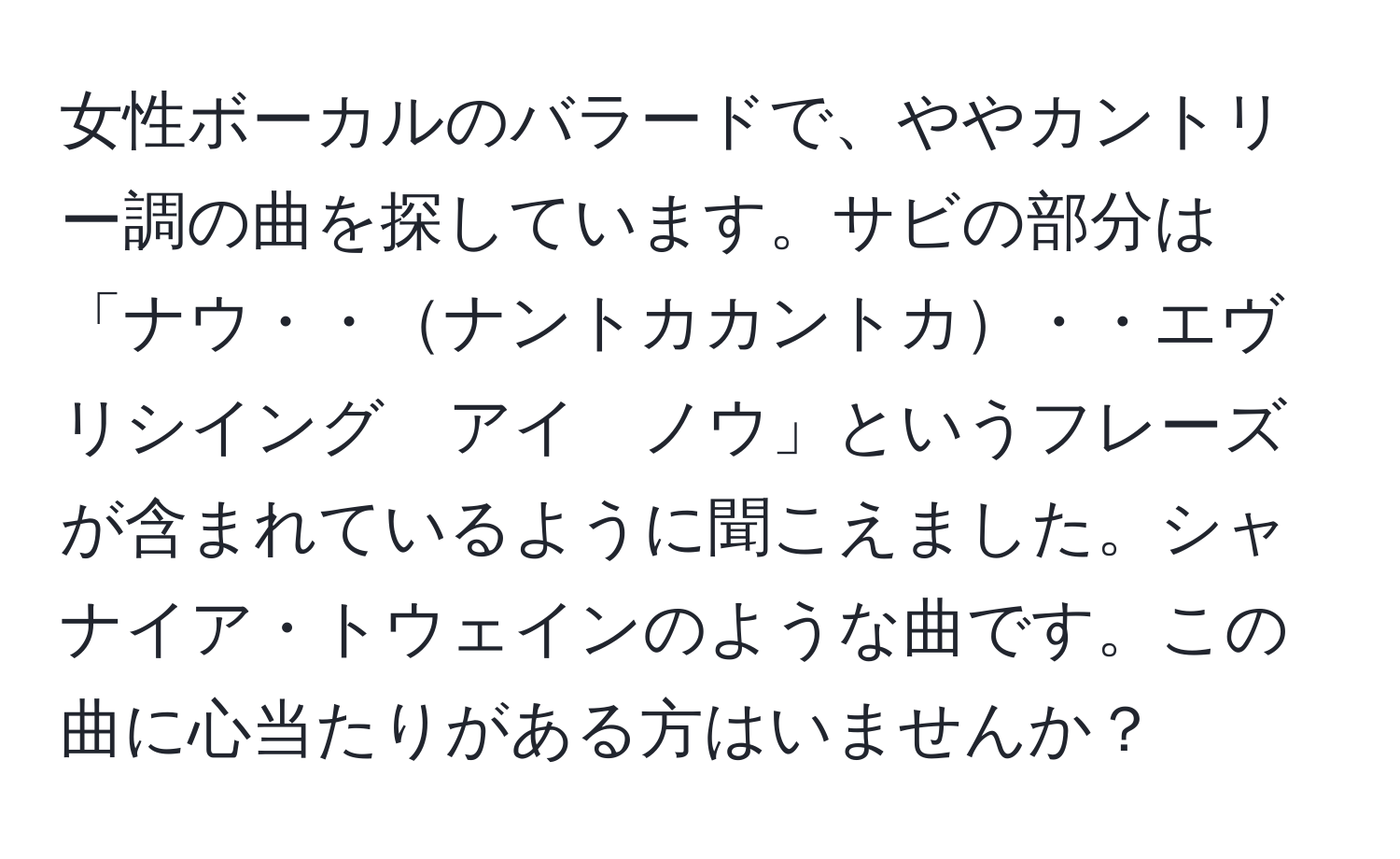 女性ボーカルのバラードで、ややカントリー調の曲を探しています。サビの部分は「ナウ・・ナントカカントカ・・エヴリシイング　アイ　ノウ」というフレーズが含まれているように聞こえました。シャナイア・トウェインのような曲です。この曲に心当たりがある方はいませんか？