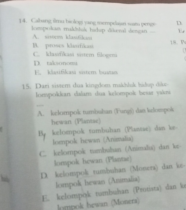 Cabang ilmu biologi yang mempelajari suatu penge- D.
lompokan makhluk hidup dikenal dengan .... B
A. sistem klasifikasi
B. proses klasifikasi 18. Pe
C. klasifikasi sistem filogeni
D. taksonomi
E. klasifikasi sistem buatan
15. Dari sistem dua kingdom makhluk hidup dike
lompokkan dalam dua kelompok besar yakni
A. kelompok tumbuhan (Fungi) dan kelompok
hewan (Plantae)
By kelompok tumbuhan (Plantae) dan ke-
lompok hewan (Animalia)
C. kelompok tumbuhan (Animalia) dan ke-
lompok hewan (Plantae)
D. kelompok tumbuhan (Monera) dan ke-
lompok hewan (Animalia)
E. kelompok tumbuhan (Protista) dan ke
lompok hewan (Monera)