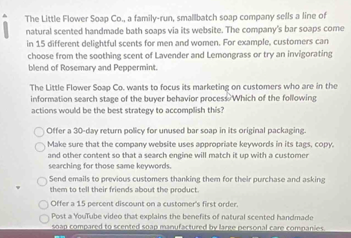 The Little Flower Soap Co., a family-run, smallbatch soap company sells a line of
natural scented handmade bath soaps via its website. The company's bar soaps come
in 15 different delightful scents for men and women. For example, customers can
choose from the soothing scent of Lavender and Lemongrass or try an invigorating
blend of Rosemary and Peppermint.
The Little Flower Soap Co. wants to focus its marketing on customers who are in the
information search stage of the buyer behavior process. Which of the following
actions would be the best strategy to accomplish this?
Offer a 30-day return policy for unused bar soap in its original packaging.
Make sure that the company website uses appropriate keywords in its tags, copy,
and other content so that a search engine will match it up with a customer
searching for those same keywords.
Send emails to previous customers thanking them for their purchase and asking
them to tell their friends about the product.
Offer a 15 percent discount on a customer's first order.
Post a YouTube video that explains the benefits of natural scented handmade
soap compared to scented soap manufactured by large personal care companies.