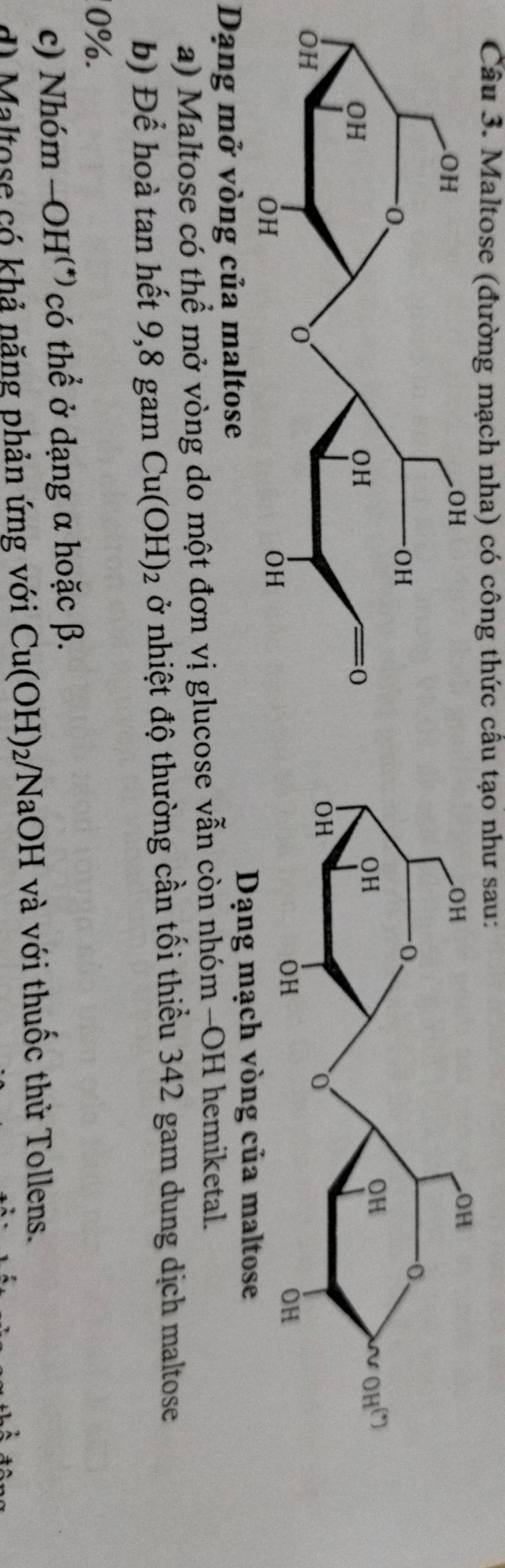 Maltose (đường mạch nha) có công thức câu tạo như sau:
Dạng mở vòng của maltose
Dạng mạch vòng của maltose
a) Maltose có thể mở vòng do một đơn vị glucose vẫn còn nhóm -OH hemiketal.
b) Để hoà tan hết 9,8 gam Cu(OH)_2 ở nhiệt độ thường cần tối thiểu 342 gam dung dịch maltose
0%.
c) Nhóm -OH^((*)) có thể ở dạng α hoặc β.
d) Maltose có khả năng phản ứng với Cu(OH)_2 VNaOH và với thuốc thử Tollens.