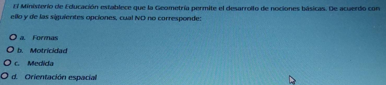 El Ministerio de Educación establece que la Geometría permite el desarrollo de nociones básicas. De acuerdo con
ello y de las siguientes opciones, cual NO no corresponde:
a. Formas
b. Motricidad
c. Medida
d. Orientación espacial