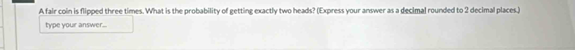 A fair coin is flipped three times. What is the probability of getting exactly two heads? (Express your answer as a decimal rounded to 2 decimal places.) 
type your answer...