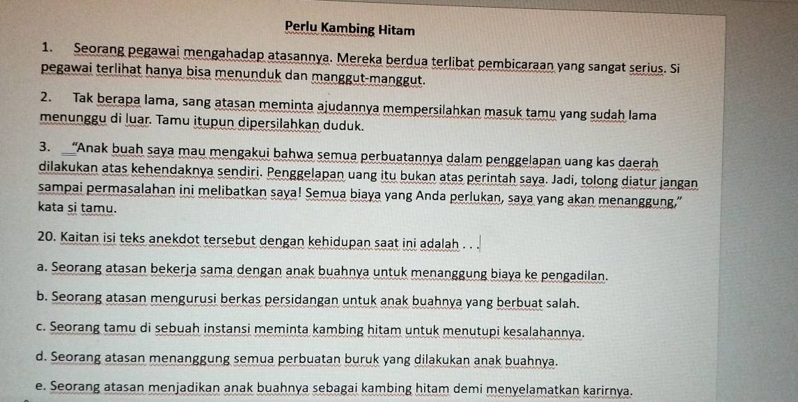 Perlu Kambing Hitam
1. Seorang pegawai mengahadap atasannya. Mereka berdua terlibat pembicaraan yang sangat serius. Si
pegawai terlihat hanya bisa menunduk dan manggut-manggut.
2. Tak berapa lama, sang atasan meminta ajudannya mempersilahkan masuk tamu yang sudah lama
menunggu di luar. Tamu itupun dipersilahkan duduk.
3. “Anak buah saya mau mengakui bahwa semua perbuatannya dalam penggelapan uang kas daerah
dilakukan atas kehendaknya sendiri. Penggelapan uang itu bukan atas perintah saya. Jadi, tolong diatur jangan
sampai permasalahan ini melibatkan saya! Semua biaya yang Anda perlukan, saya yang akan menanggung,”
kata si tamu.
20. Kaitan isi teks anekdot tersebut dengan kehidupan saat ini adalah . . .
a. Seorang atasan bekerja sama dengan anak buahnya untuk menanggung biaya ke pengadilan.
b. Seorang atasan mengurusi berkas persidangan untuk anak buahnya yang berbuat salah.
c. Seorang tamu di sebuah instansi meminta kambing hitam untuk menutupi kesalahannya.
d. Seorang atasan menanggung semua perbuatan buruk yang dilakukan anak buahnya.
e. Seorang atasan menjadikan anak buahnya sebagai kambing hitam demi menyelamatkan karirnya.