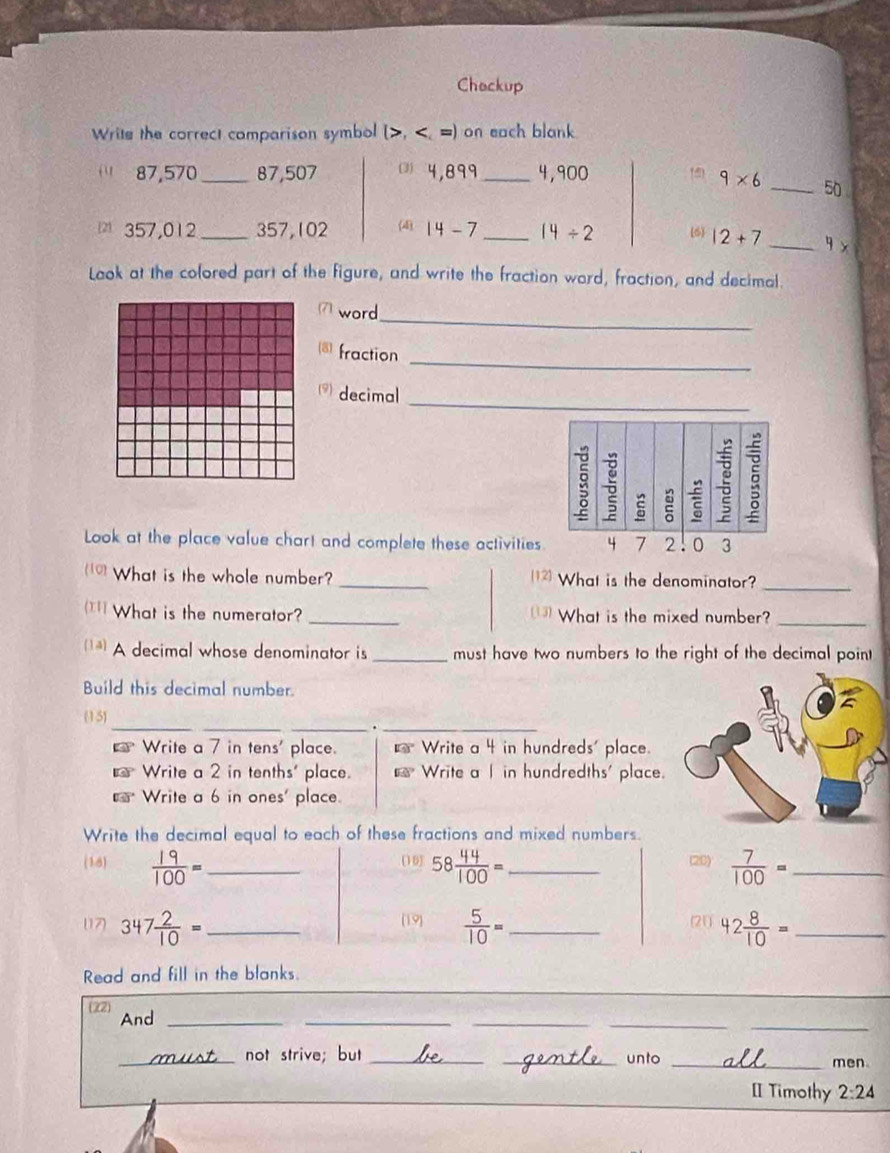 Chackup
Write the correct comparison symbol (>, 87,570 _ 87,507 ( 4,899_  4,900 (5 9* 6 _ 50
357,012 _ 357,102 (4) 14-7 _ 14/ 2 (6) 12+7 _  4x
Look at the colored part of the figure, and write the fraction word, fraction, and decimal.
_
word
_
fraction
_
decimal
Look at the place value chart and complete these activities2.
What is the whole number? _What is the denominator?_
What is the numerator? _What is the mixed number?_
A decimal whose denominator is _must have two numbers to the right of the decimal point
Build this decimal number.
__
(15)
__.
Write a 7 in tens' place. 13° Write a 4 in hundreds' place.
€ Write a 2 in tenths' place. overline FQ? Write a I in hundredths' place.
Write a 6 in ones' place.
Write the decimal equal to each of these fractions and mixed numbers.
(18)  19/100 = _(16) 58 44/100 = _(26)  7/100 = _
(19)
(17) 347 2/10 = _  5/10 = _(21) 42 8/10 = _
Read and fill in the blanks.
(22) And_
__
_
_
_not strive; but __unto _men.
[ Timothy 2:24