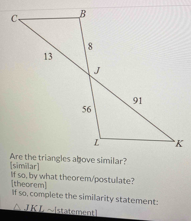 [similar] 
If so, by what theorem/postulate? 
[theorem] 
If so, complete the similarity statement:
wedge JKLsim [ statementl