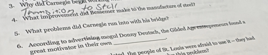 Why did Carnegie beg work 
4. What improvement did Bessemer make to the manufacture of steel? 
5. What problems did Carnegie run into with his bridge? 
6. According to advertising-mogul Donny Deutsch, the Gilded Age entrepreneurs found a 
ed the people of St. Louis were afraid to use it - they had 
great motivator in their own 
n this problem?