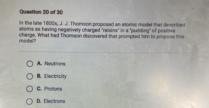 In the late 1800s, J. J. Thomson proposed an atomic model that described
atoms as having negatively charged "raisins" in a "pudding" of positive
charge. What had Thomson discovered that prompted him to propose this
model?
A. Neutrons
B. Electricity
C. Protons
D. Electrons