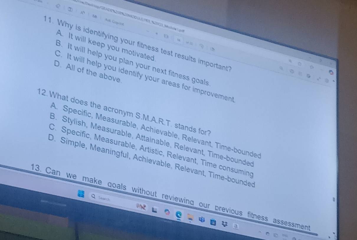 A
K EE MA CUEVE STV2) Mutule Lg
ípos
B
u
1. Why is identifying your fitness test results important
v 12
A. It will keep you motivated
B. It will help you plan your next fitness goals
D. All of the above.
C. It will help you identify your areas for improvement
12. What does the acronym S.M.A.R.T. stands for?
A. Specific, Measurable, Achievable, Relevant, Time-bounded
B. Stylish, Measurable, Attainable, Relevant, Time-bounded
C. Specific, Measurable, Artistic, Relevant, Time consuming
D. Simple, Meaningful, Achievable, Relevant, Time-bounded
13. Can we make goals without reviewing our previous fitness assessment