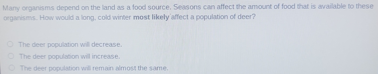 Many organisms depend on the land as a food source. Seasons can affect the amount of food that is available to these
organisms. How would a long, cold winter most likely affect a population of deer?
The deer population will decrease.
The deer population will increase.
The deer population will remain almost the same.