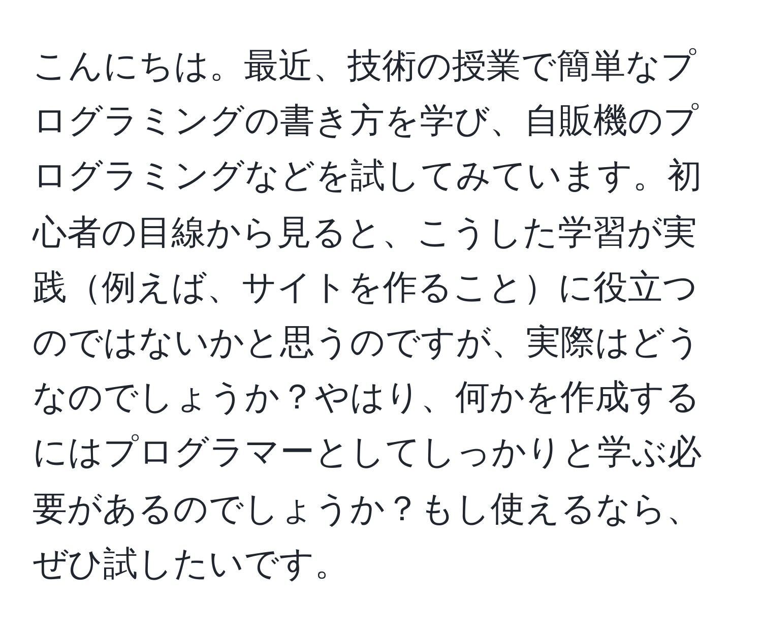 こんにちは。最近、技術の授業で簡単なプログラミングの書き方を学び、自販機のプログラミングなどを試してみています。初心者の目線から見ると、こうした学習が実践例えば、サイトを作ることに役立つのではないかと思うのですが、実際はどうなのでしょうか？やはり、何かを作成するにはプログラマーとしてしっかりと学ぶ必要があるのでしょうか？もし使えるなら、ぜひ試したいです。