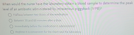 When would the nurse have the laboratory obtain a blood sample to determine the peak
level of an antibiotic administered by intravenous piggyback (IVPB)?
Halfway between two doses of the medication
Between 30 and 60 minutes after a dose
immediately before the medication is administered
Anytime it is convenient for the client and the laboratory