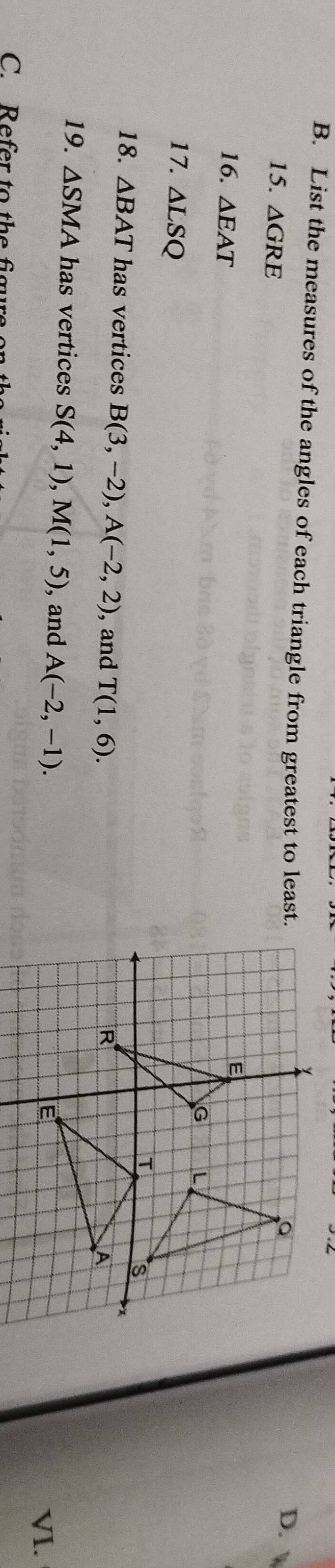 List the measures of the angles of each triangle from greatest to least. 
15. △ GRE
D. 
16. △ EAT
17. △ LSQ
18. △ BAT has vertices B(3,-2), A(-2,2) , and T(1,6). 
19. △ SMA has vertices S(4,1), M(1,5) , and A(-2,-1). 
VI. 
C. Refer to the figure on