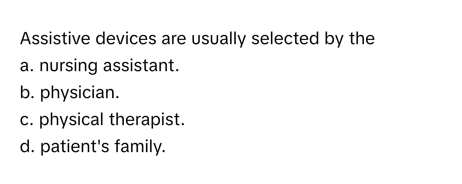 Assistive devices are usually selected by the 
a. nursing assistant.
b. physician.
c. physical therapist.
d. patient's family.