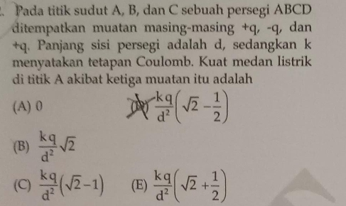 Pada titik sudut A, B, dan C sebuah persegi ABCD
ditempatkan muatan masing-masing + q, -q, dan
+q. Panjang sisi persegi adalah d, sedangkan k
menyatakan tetapan Coulomb. Kuat medan listrik
di titik A akibat ketiga muatan itu adalah
(A) 0 (  (-kq)/d^2 (sqrt(2)- 1/2 )
(B)  kq/d^2 sqrt(2)
(C)  kq/d^2 (sqrt(2)-1) (E)  kq/d^2 (sqrt(2)+ 1/2 )