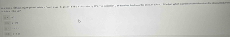 At a store, a hat has a regular price of x dollars. During a sale, the price of the hat is discounted by 20%. The expression 0 8x describes the discounted price, in dollars, of the hat. Which expression also describes the discounted prc
in dullars, of the hat?
0.2x
x -20
C x- 0 2
r - 0 2