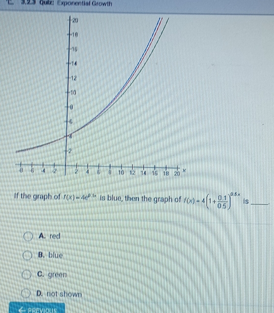 Exponential Growth
If the graph of f(x)=4e^(0.1x) is blue, then the graph of f(x)=4(1+ (0.1)/0.5 )^0.5x is_
A. red
B. blue
C. green
D. not shown
PREVIOUS