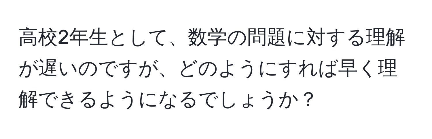 高校2年生として、数学の問題に対する理解が遅いのですが、どのようにすれば早く理解できるようになるでしょうか？