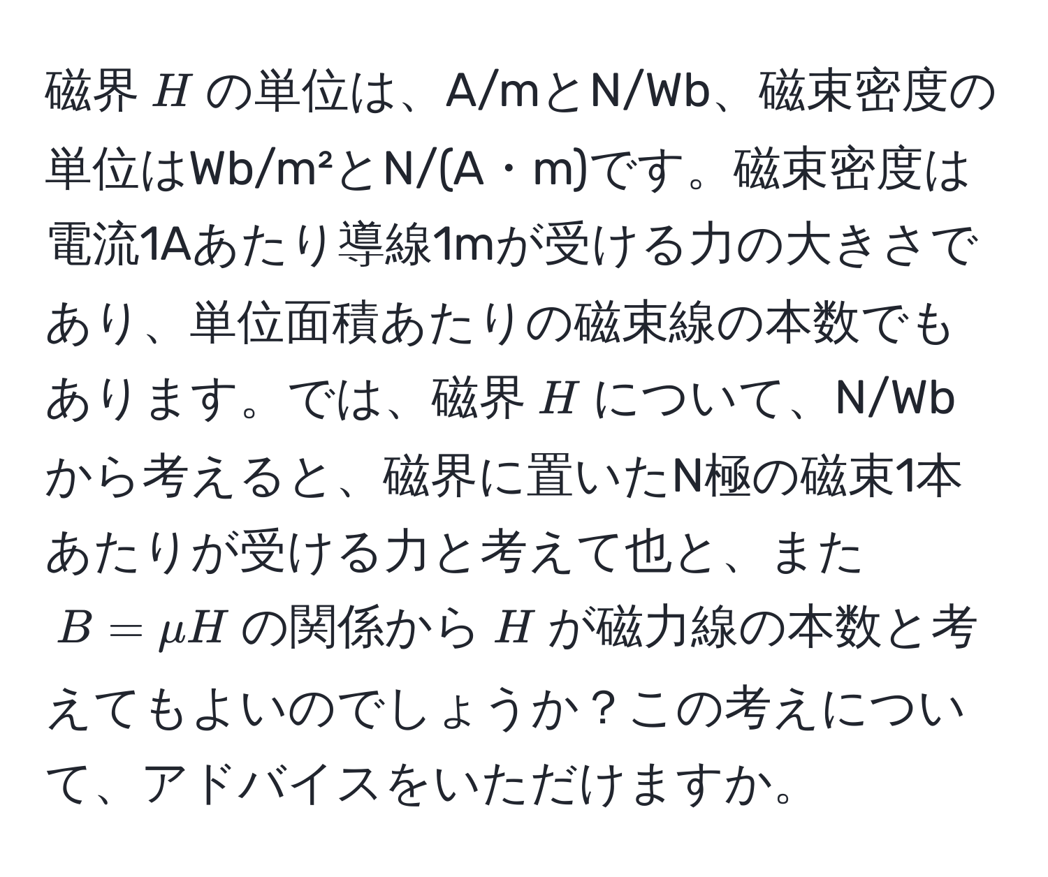 磁界( H )の単位は、A/mとN/Wb、磁束密度の単位はWb/m²とN/(A・m)です。磁束密度は電流1Aあたり導線1mが受ける力の大きさであり、単位面積あたりの磁束線の本数でもあります。では、磁界( H )について、N/Wbから考えると、磁界に置いたN極の磁束1本あたりが受ける力と考えて也と、また( B = mu H )の関係から( H )が磁力線の本数と考えてもよいのでしょうか？この考えについて、アドバイスをいただけますか。