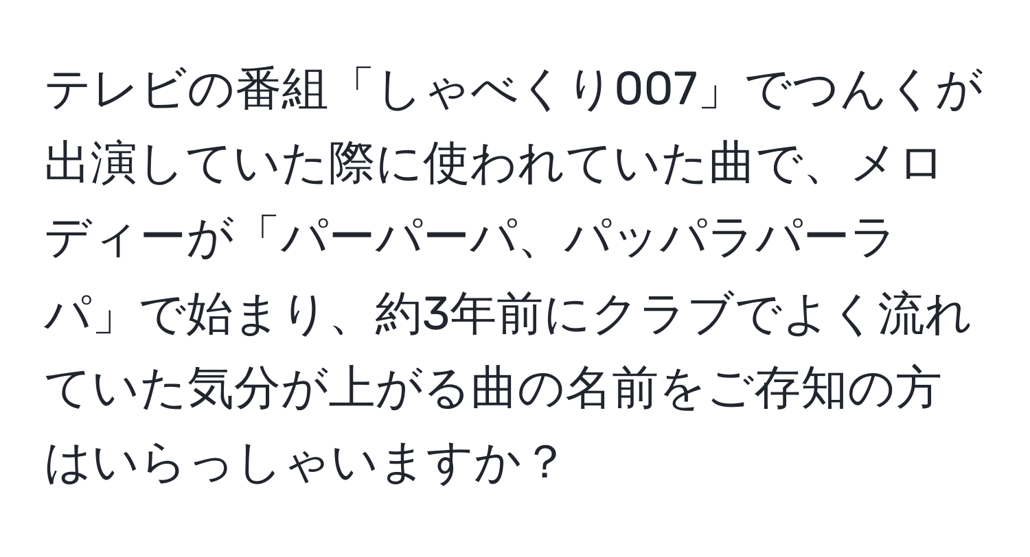 テレビの番組「しゃべくり007」でつんくが出演していた際に使われていた曲で、メロディーが「パーパーパ、パッパラパーラパ」で始まり、約3年前にクラブでよく流れていた気分が上がる曲の名前をご存知の方はいらっしゃいますか？