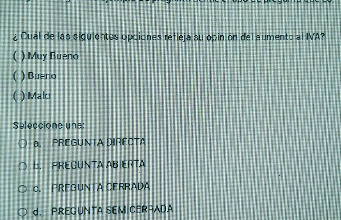 ¿ Cuál de las siguientes opciones refleja su opinión del aumento al IVA?
( ) Muy Bueno
( ) Bueno
( ) Malo
Seleccione una:
a. PREGUNTA DIRECTA
b. PREGUNTA ABIERTA
c. PREGUNTA CERRADA
d. PREGUNTA SEMICERRADA