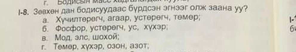 BoMcsi Maco xếp
I-8. Зевхен дан бодисуудаас бурдсэн эгнззг олж заана уу?
a. Χучилтерегч, аrаар, устерегч, темер; I-
6. Фосфор, уcтерər4, yc, xγxэр; 6
в. Μод, элс, шохой;
r. Tемер, хγхэр, озон, азот,