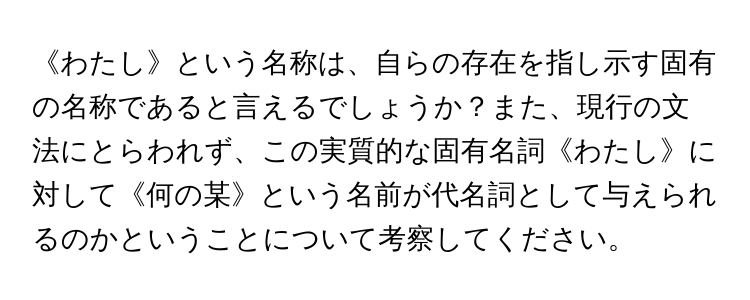 《わたし》という名称は、自らの存在を指し示す固有の名称であると言えるでしょうか？また、現行の文法にとらわれず、この実質的な固有名詞《わたし》に対して《何の某》という名前が代名詞として与えられるのかということについて考察してください。