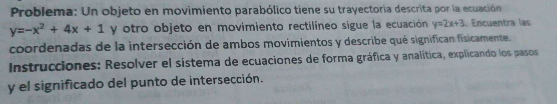 Problema: Un objeto en movimiento parabólico tiene su trayectoria descrita por la ecuación
y=-x^2+4x+1 y otro objeto en movimiento rectilíneo sigue la ecuación y=2x+3. Encuentra las
coordenadas de la intersección de ambos movimientos y describe qué significan fisicamente.
Instrucciones: Resolver el sistema de ecuaciones de forma gráfica y analítica, explicando los pasos
y el significado del punto de intersección.